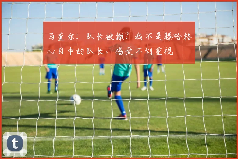 马奎尔：队长被撤？我不是滕哈格心目中的队长，感受不到重视