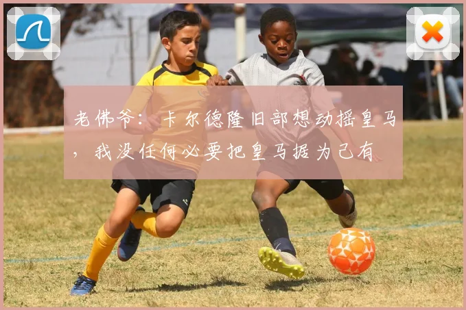 老佛爷：卡尔德隆旧部想动摇皇马，我没任何必要把皇马据为己有