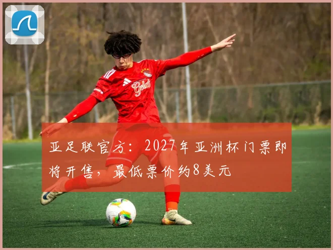 亚足联官方：2027年亚洲杯门票即将开售，最低票价约8美元