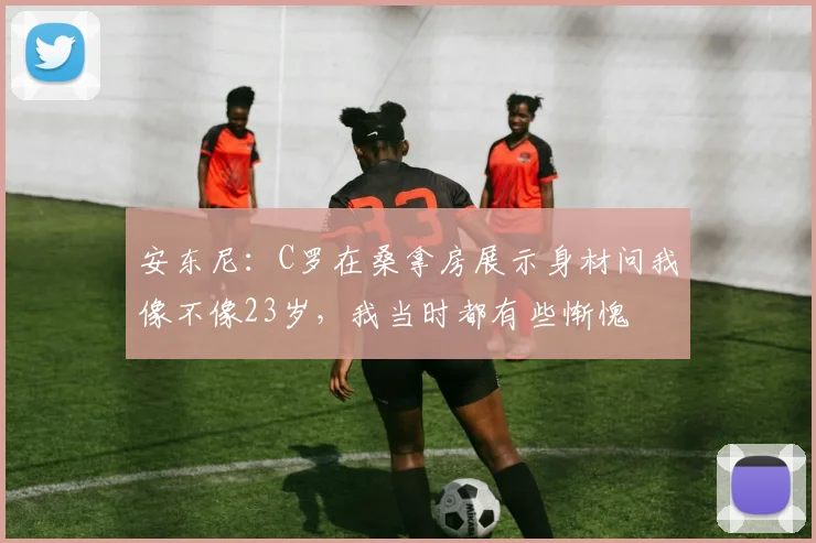 安东尼：C罗在桑拿房展示身材问我像不像23岁，我当时都有些惭愧