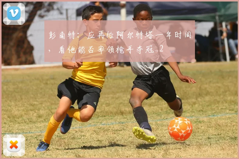 彭南特：应再给阿尔特塔一年时间，看他能否率领枪手夺冠_2