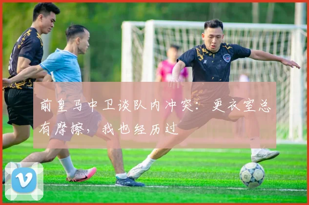 前皇马中卫谈队内冲突：更衣室总有摩擦，我也经历过