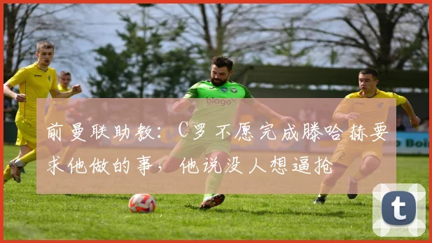 前曼联助教：C罗不愿完成滕哈赫要求他做的事，他说没人想逼抢